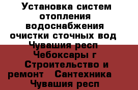 Установка систем отопления, водоснабжения, очистки сточных вод - Чувашия респ., Чебоксары г. Строительство и ремонт » Сантехника   . Чувашия респ.